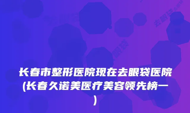 长春市整形医院现在去眼袋医院(长春久诺美医疗美容领先榜一)
