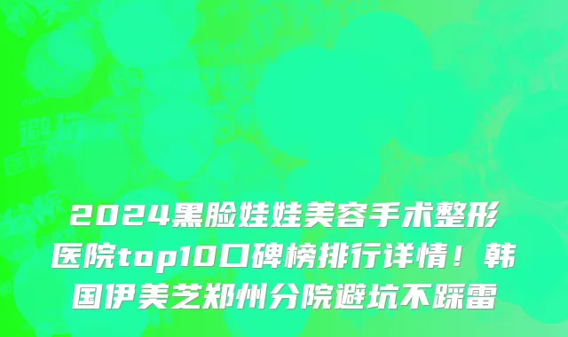 2024黑脸娃娃美容手术整形医院top10口碑榜排行详情!韩国伊美芝郑州分院避坑不踩雷