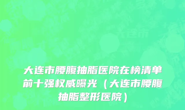 大连市腰腹抽脂医院在榜清单前十强权威曝光（大连市腰腹抽脂整形医院）