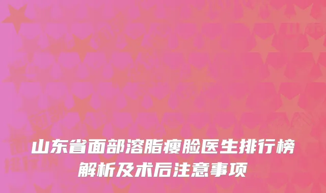 山东省面部溶脂瘦脸医生排行榜解析及术后注意事项