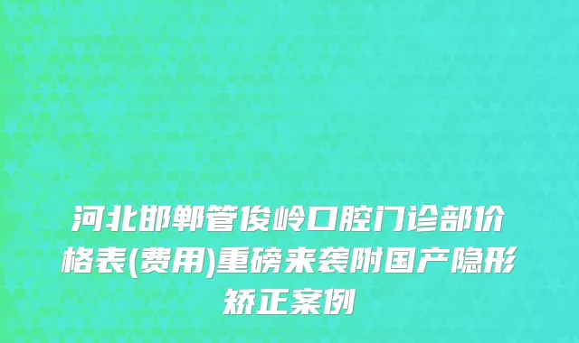 河北邯郸管俊岭口腔门诊部价格表(费用)重磅来袭附国产隐形矫正案例
