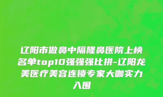 辽阳市做鼻中隔隆鼻医院上榜名单top10强强强比拼-辽阳龙美医疗美容连锁专家大咖实力入围