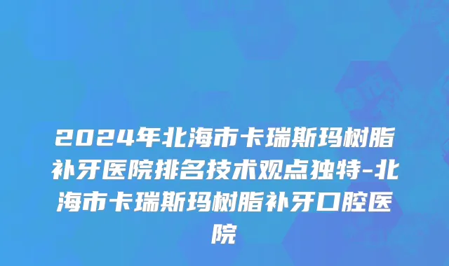 2024年北海市卡瑞斯玛树脂补牙医院排名技术观点独特-北海市卡瑞斯玛树脂补牙口腔医院