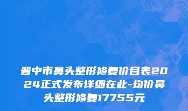 晋中市鼻头整形修复价目表2024正式发布详细在此-均价鼻头整形修复17755元