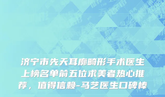 济宁市先天耳廓畸形手术医生上榜名单前五位求美者热心推荐，值得信赖-马艺医生口碑棒