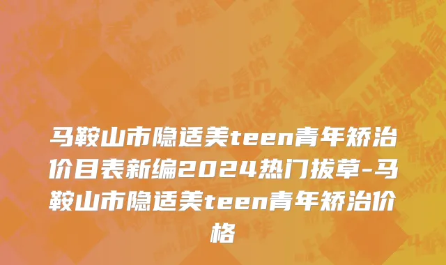 马鞍山市隐适美teen青年矫治价目表新编2024热门拔草-马鞍山市隐适美teen青年矫治价格