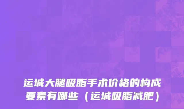 运城大腿吸脂手术价格的构成要素有哪些（运城吸脂减肥）