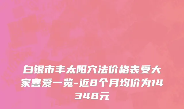 白银市丰太阳穴法价格表受大家喜爱一览-近8个月均价为14348元