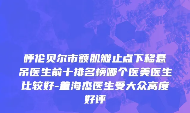 呼伦贝尔市额肌瓣止点下移悬吊医生前十排名榜哪个医美医生比较好-董海杰医生受大众高度好评