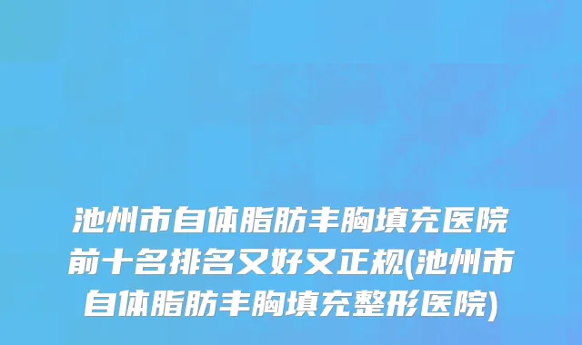 池州市自体脂肪丰胸填充医院前十名排名又好又正规(池州市自体脂肪丰胸填充整形医院)