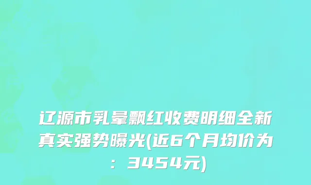 辽源市乳晕飘红收费明细全新真实强势曝光(近6个月均价为：3454元)