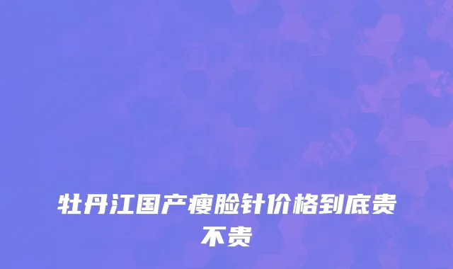 牡丹江国产瘦脸针价格到底贵不贵