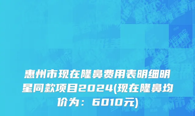 惠州市现在隆鼻费用表明细明星同款项目2024(现在隆鼻均价为：6010元)