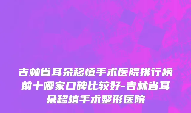 吉林省耳朵移植手术医院排行榜前十哪家口碑比较好-吉林省耳朵移植手术整形医院