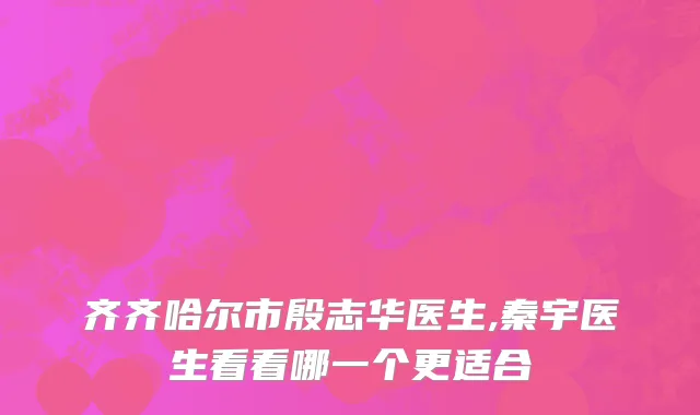 齐齐哈尔市殷志华医生,秦宇医生看看哪一个更适合