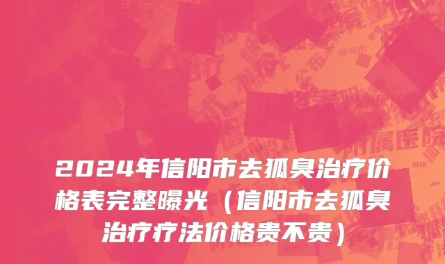 2024年信阳市去狐臭治疗价格表完整曝光（信阳市去狐臭治疗疗法价格贵不贵）