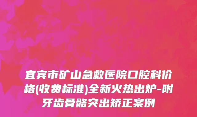 宜宾市矿山急救医院口腔科价格(收费标准)全新火热出炉-附牙齿骨骼突出矫正案例