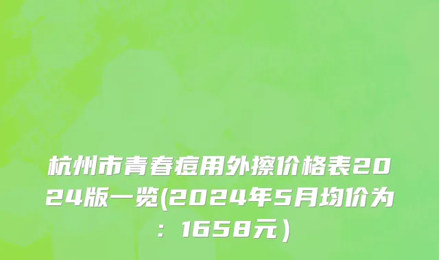 杭州市青春痘用外擦价格表2024版一览(2024年5月均价为：1658元）