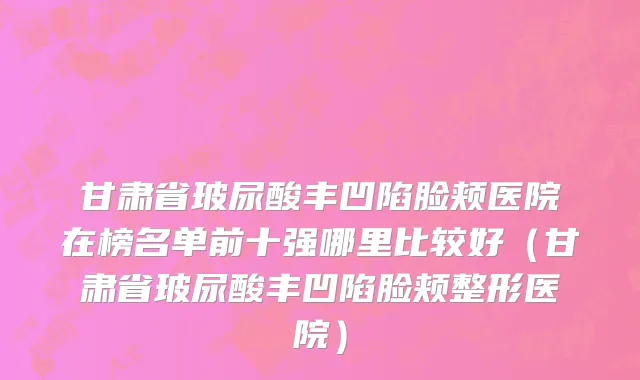 甘肃省玻尿酸丰凹陷脸颊医院在榜名单前十强哪里比较好（甘肃省玻尿酸丰凹陷脸颊整形医院）