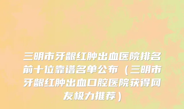 三明市牙龈红肿出血医院排名前十位靠谱名单公布（三明市牙龈红肿出血口腔医院获得网友极力推荐）