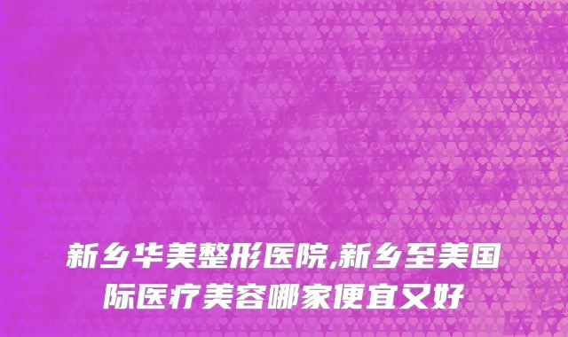 新乡华美整形医院,新乡至美国际医疗美容哪家便宜又好
