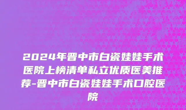 2024年晋中市白瓷娃娃手术医院上榜清单私立优质医美推荐-晋中市白瓷娃娃手术口腔医院