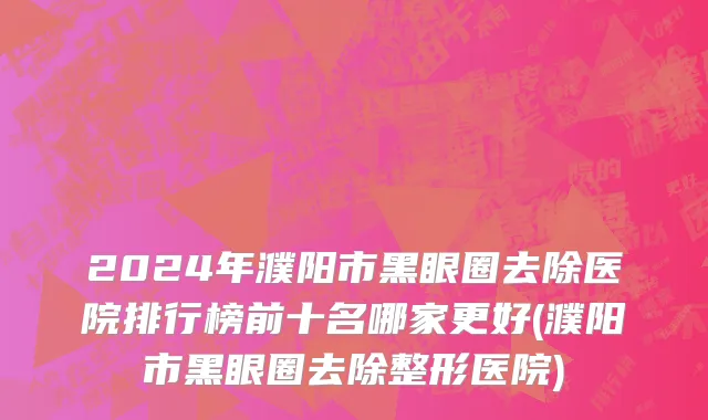 2024年濮阳市黑眼圈去除医院排行榜前十名哪家更好(濮阳市黑眼圈去除整形医院)