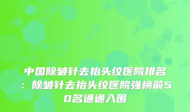 中国除皱针去抬头纹医院排名：除皱针去抬头纹医院强榜前50名通通入围