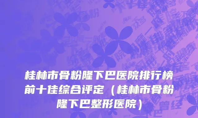 桂林市骨粉隆下巴医院排行榜前十佳综合评定（桂林市骨粉隆下巴整形医院）