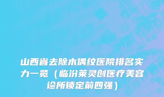 山西省去除木偶纹医院排名实力一览（临汾莱灵创医疗美容诊所锁定前四强）