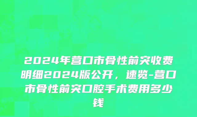 2024年营口市骨性前突收费明细2024版公开，速览-营口市骨性前突口腔手术费用多少钱