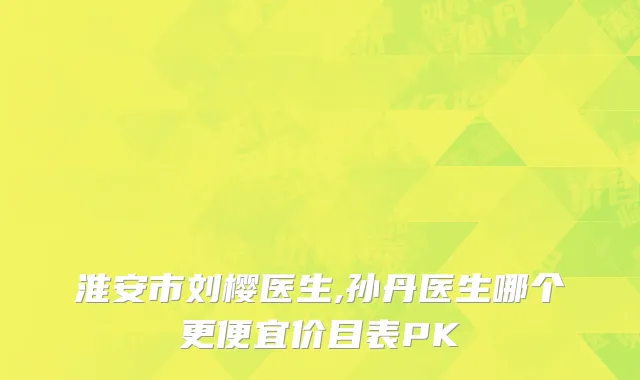 淮安市刘樱医生,孙丹医生哪个更便宜价目表PK