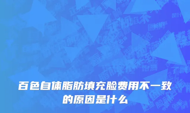 百色自体脂肪填充脸费用不一致的原因是什么