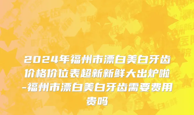 2024年福州市漂白美白牙齿价格价位表超新新鲜大出炉啦-福州市漂白美白牙齿需要费用贵吗