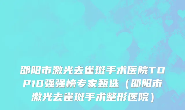 邵阳市激光去雀斑手术医院TOP10强强榜专家甄选（邵阳市激光去雀斑手术整形医院）