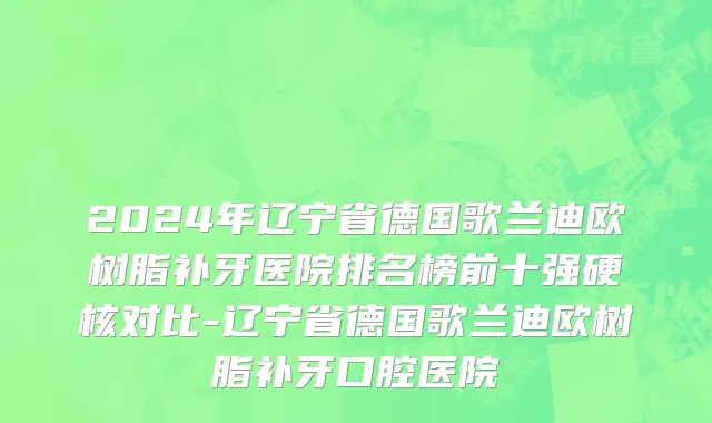 2024年辽宁省德国歌兰迪欧树脂补牙医院排名榜前十强硬核对比-辽宁省德国歌兰迪欧树脂补牙口腔医院