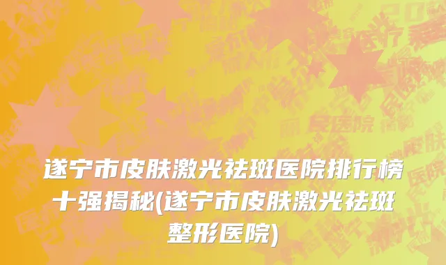 遂宁市皮肤激光祛斑医院排行榜十强揭秘(遂宁市皮肤激光祛斑整形医院)