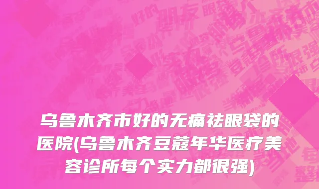 乌鲁木齐市好的无痛祛眼袋的医院(乌鲁木齐豆蔻年华医疗美容诊所每个实力都很强)