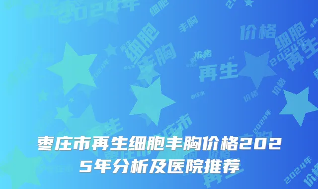 枣庄市再生细胞丰胸价格2025年分析及医院推荐