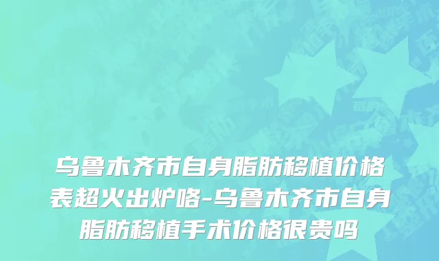 乌鲁木齐市自身脂肪移植价格表超火出炉咯-乌鲁木齐市自身脂肪移植手术价格很贵吗