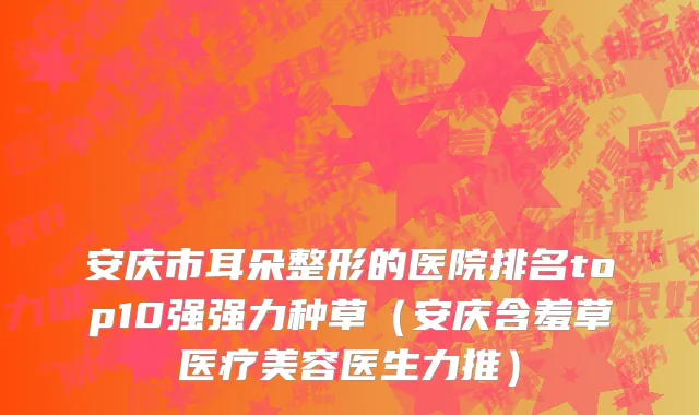 安庆市耳朵整形的医院排名top10强强力种草（安庆含羞草医疗美容医生力推）
