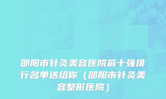 邵阳市针灸美容医院前十强排行名单送给你（邵阳市针灸美容整形医院）