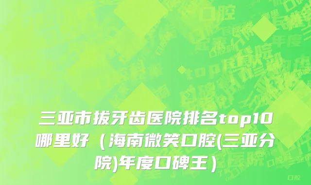 三亚市拔牙齿医院排名top10哪里好（海南微笑口腔(三亚分院)年度口碑王）