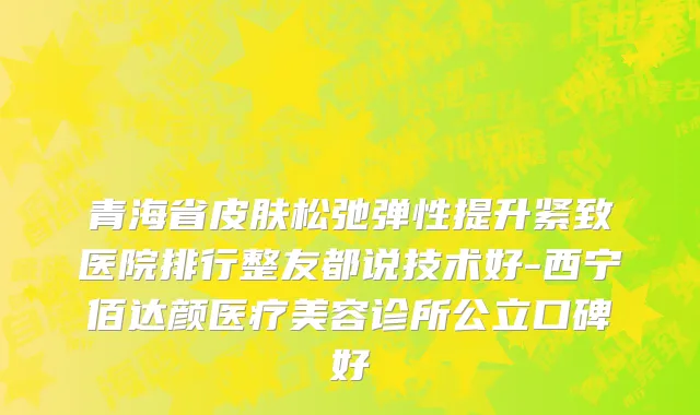 青海省皮肤松弛弹性提升紧致医院排行整友都说技术好-西宁佰达颜医疗美容诊所公立口碑好