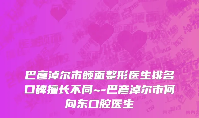 巴彦淖尔市颌面整形医生排名口碑擅长不同~-巴彦淖尔市何向东口腔医生