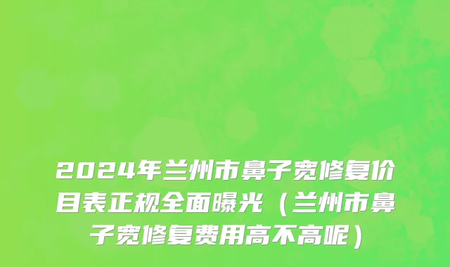 2024年兰州市鼻子宽修复价目表正规全面曝光（兰州市鼻子宽修复费用高不高呢）