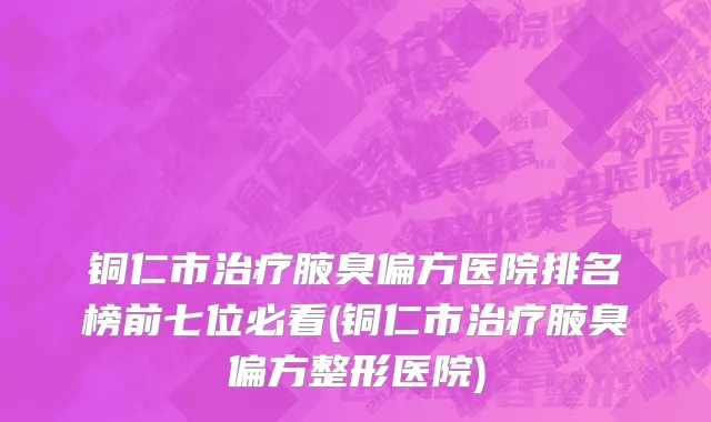 铜仁市治疗腋臭偏方医院排名榜前七位必看(铜仁市治疗腋臭偏方整形医院)