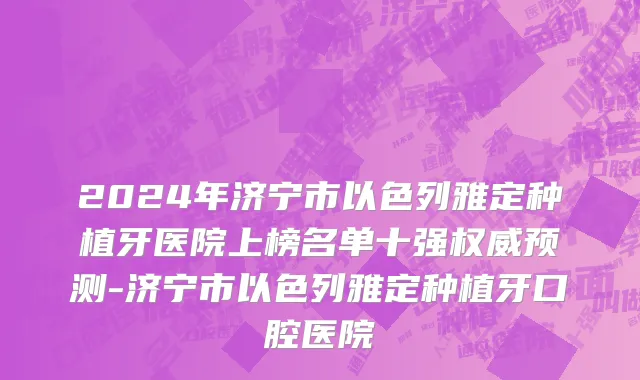 2024年济宁市以色列雅定种植牙医院上榜名单十强权威预测-济宁市以色列雅定种植牙口腔医院