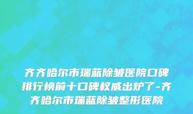 齐齐哈尔市瑞蓝除皱医院口碑排行榜前十口碑权威出炉了-齐齐哈尔市瑞蓝除皱整形医院
