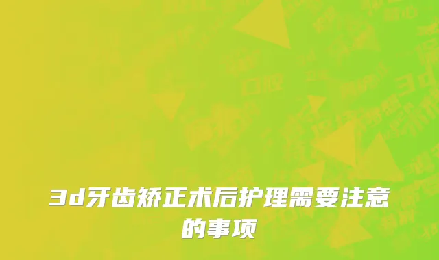 3d牙齿矫正术后护理需要注意的事项